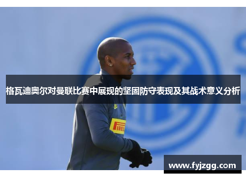 格瓦迪奥尔对曼联比赛中展现的坚固防守表现及其战术意义分析