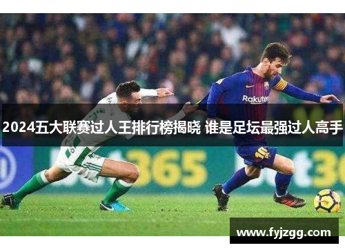 2024五大联赛过人王排行榜揭晓 谁是足坛最强过人高手