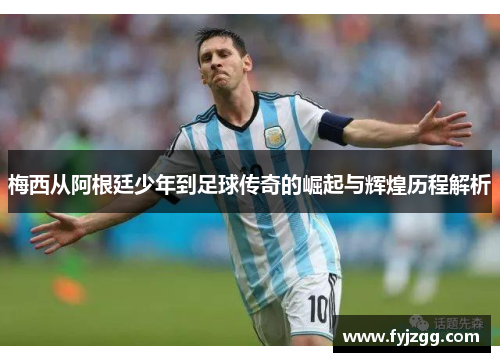 梅西从阿根廷少年到足球传奇的崛起与辉煌历程解析