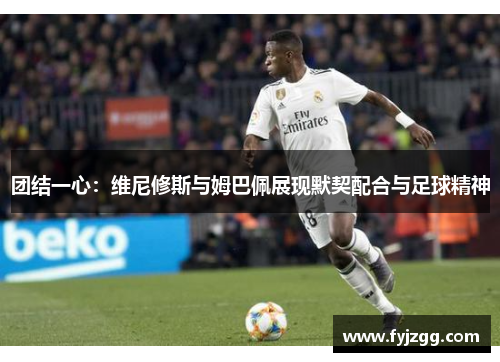 团结一心：维尼修斯与姆巴佩展现默契配合与足球精神