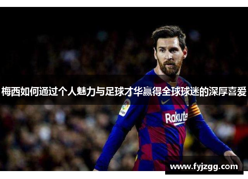 梅西如何通过个人魅力与足球才华赢得全球球迷的深厚喜爱