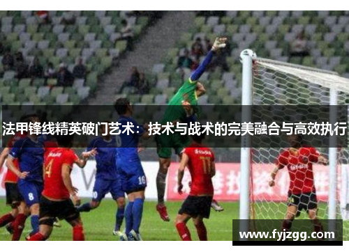 法甲锋线精英破门艺术：技术与战术的完美融合与高效执行