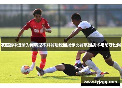友谊赛中进球为何屡见不鲜背后原因揭示比赛氛围战术与防守松懈